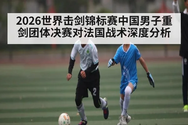 2026世界击剑锦标赛中国男子重剑团体决赛对法国战术深度分析