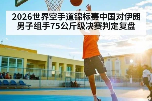 2026世界空手道锦标赛中国对伊朗男子组手75公斤级决赛判定复盘